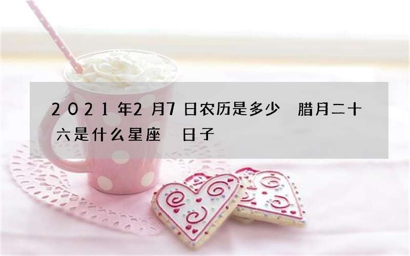 2021年2月7日农历是多少 腊月二十六是什么星座 日子